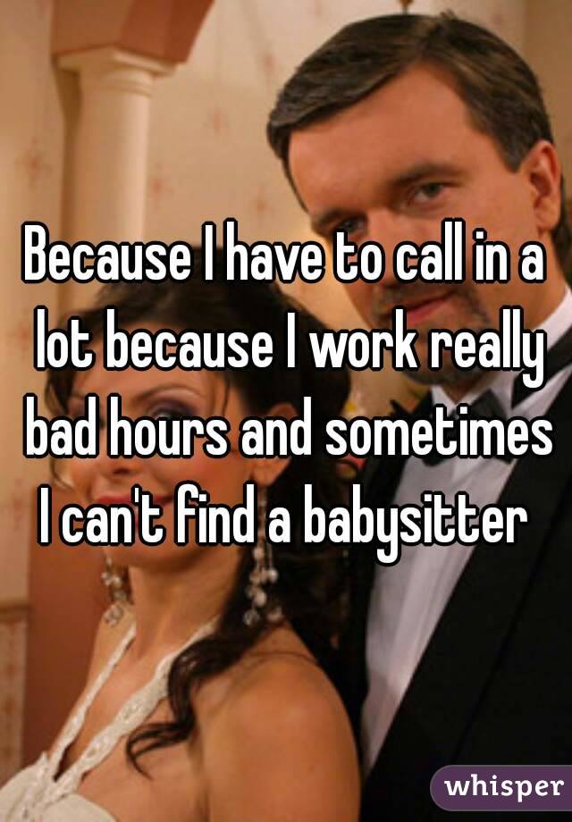 Because I have to call in a lot because I work really bad hours and sometimes I can't find a babysitter 