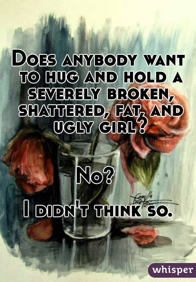 Does anybody want to hug and hold a severely broken, shattered, fat, and ugly girl?


No? 

I didn't think so.