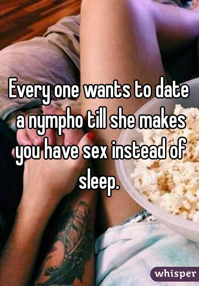 Every one wants to date a nympho till she makes you have sex instead of sleep. 