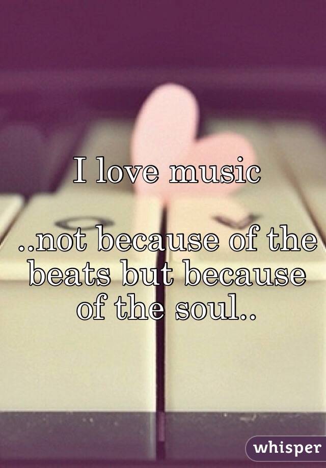 I love music

..not because of the beats but because of the soul..