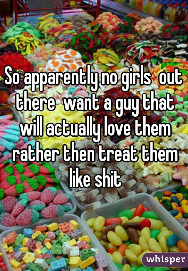 So apparently no girls  out there  want a guy that will actually love them rather then treat them like shit