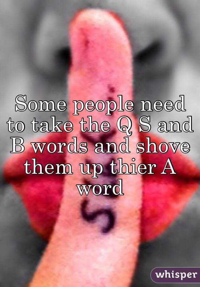 Some people need to take the Q S and B words and shove them up thier A word