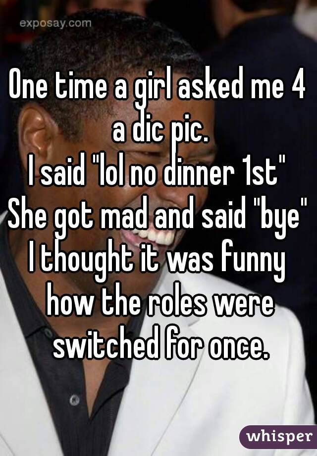 One time a girl asked me 4 a dic pic.
I said "lol no dinner 1st"
She got mad and said "bye"
I thought it was funny how the roles were switched for once.