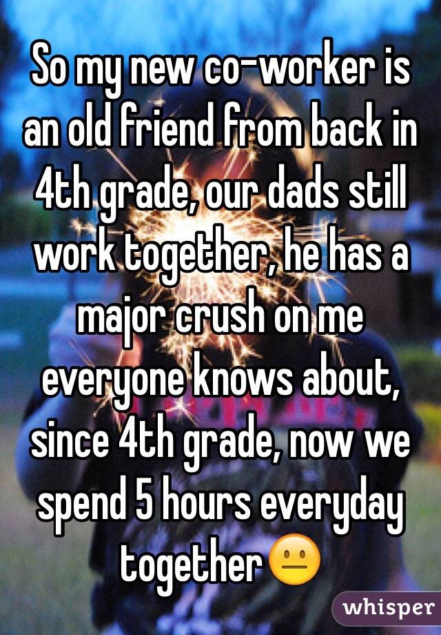 So my new co-worker is an old friend from back in 4th grade, our dads still work together, he has a major crush on me everyone knows about, since 4th grade, now we spend 5 hours everyday together😐 