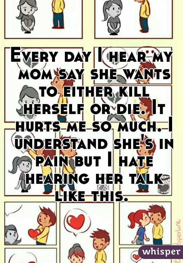 Every day I hear my mom say she wants to either kill herself or die. It hurts me so much. I understand she's in pain but I hate hearing her talk like this. 