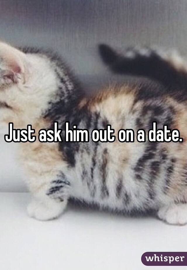 Just ask him out on a date.