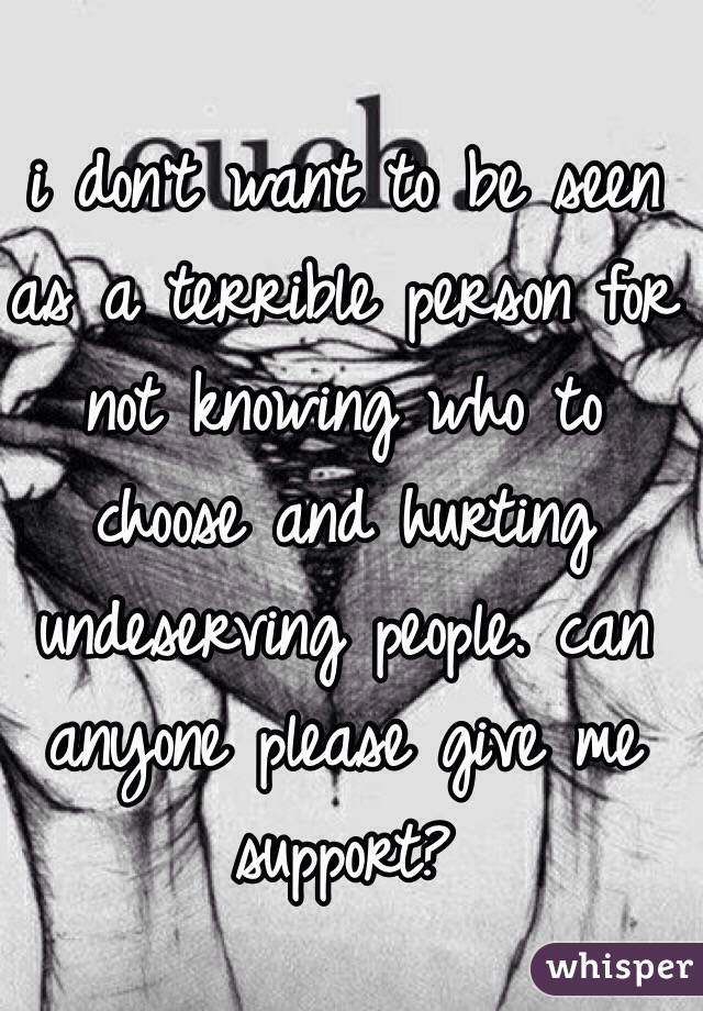 i don't want to be seen as a terrible person for not knowing who to choose and hurting undeserving people. can anyone please give me support?
