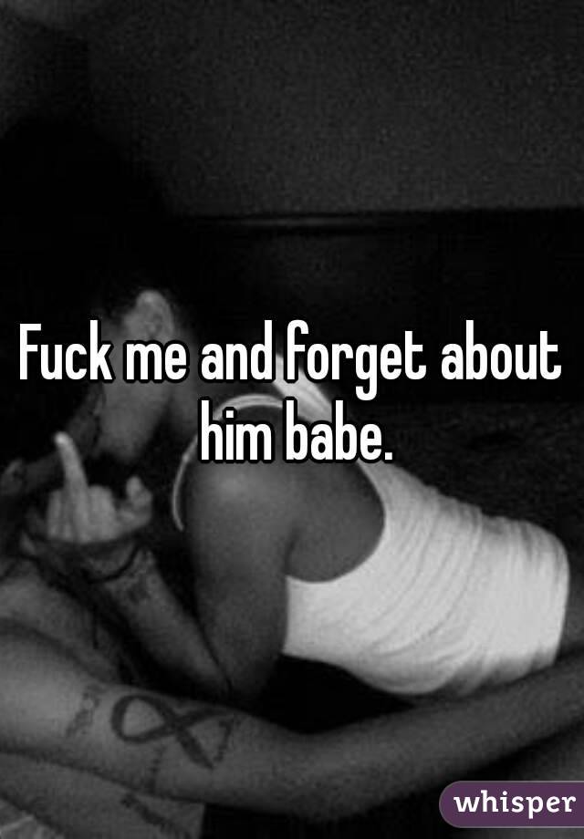 Fuck me and forget about him babe.