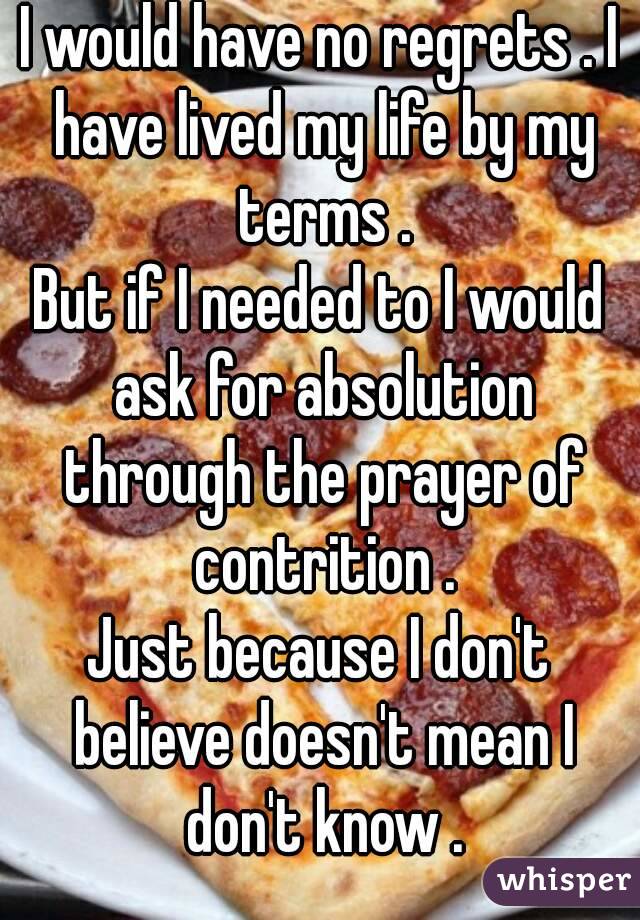 I would have no regrets . I have lived my life by my terms .
But if I needed to I would ask for absolution through the prayer of contrition .
Just because I don't believe doesn't mean I don't know .