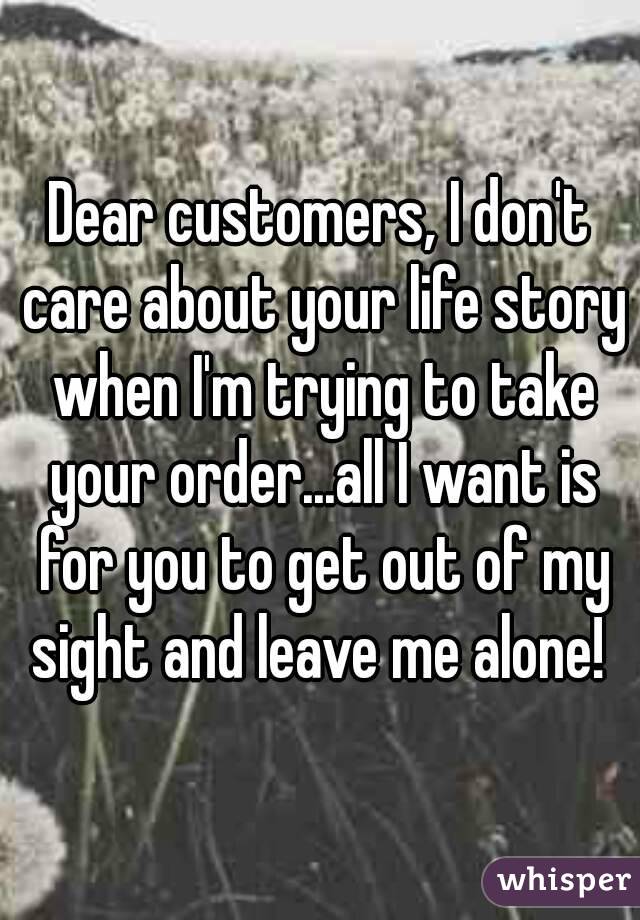 Dear customers, I don't care about your life story when I'm trying to take your order...all I want is for you to get out of my sight and leave me alone! 