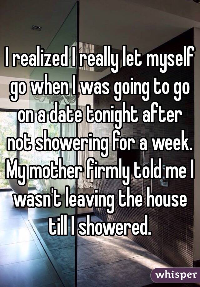I realized I really let myself go when I was going to go on a date tonight after not showering for a week. My mother firmly told me I wasn't leaving the house till I showered. 