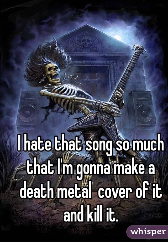 I hate that song so much that I'm gonna make a death metal  cover of it and kill it.  