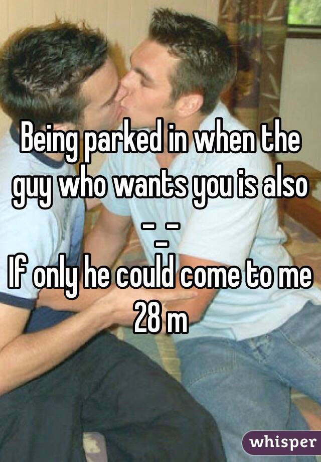 Being parked in when the guy who wants you is also -_- 
If only he could come to me 
28 m 