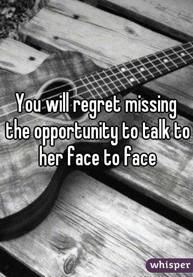 You will regret missing the opportunity to talk to her face to face