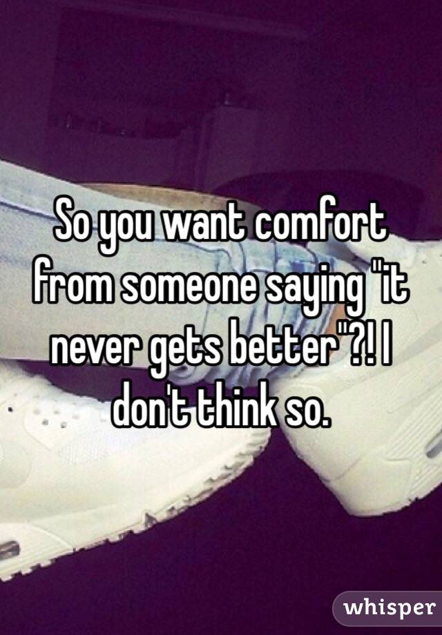 So you want comfort from someone saying "it never gets better"?! I don't think so.