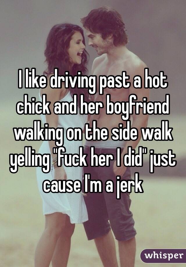 I like driving past a hot chick and her boyfriend walking on the side walk yelling "fuck her I did" just cause I'm a jerk