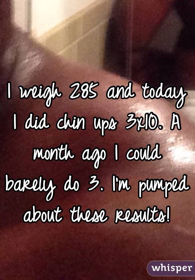 I weigh 285 and today I did chin ups 3x10. A month ago I could barely do 3. I'm pumped about these results! 