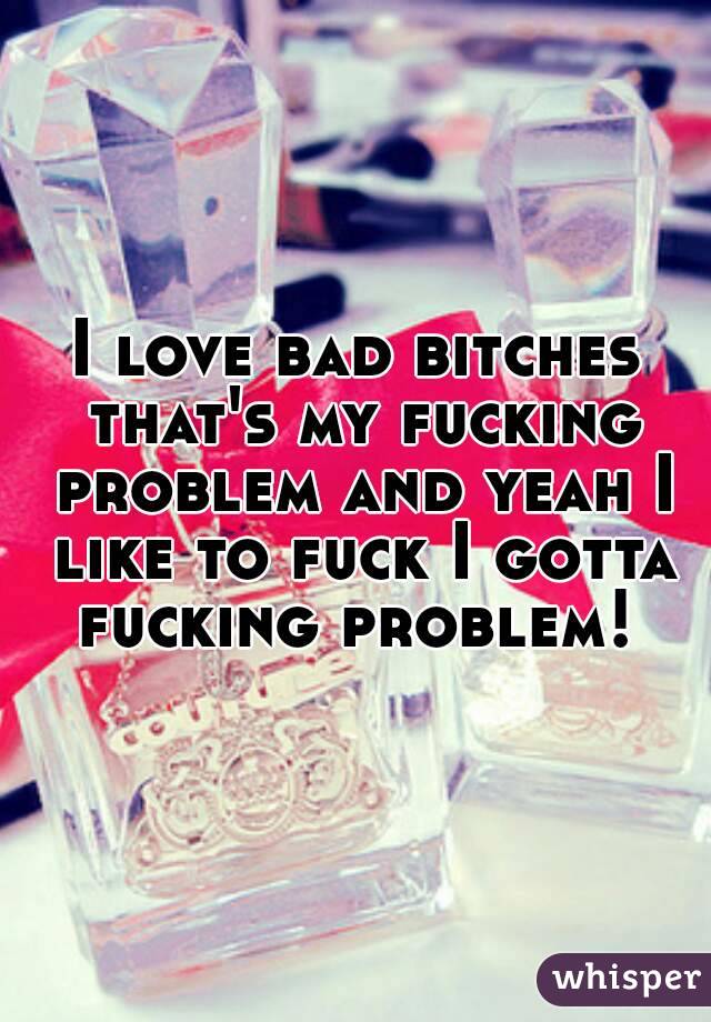 I love bad bitches that's my fucking problem and yeah I like to fuck I gotta fucking problem! 