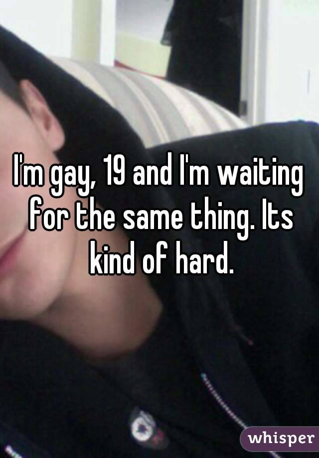 I'm gay, 19 and I'm waiting for the same thing. Its kind of hard.