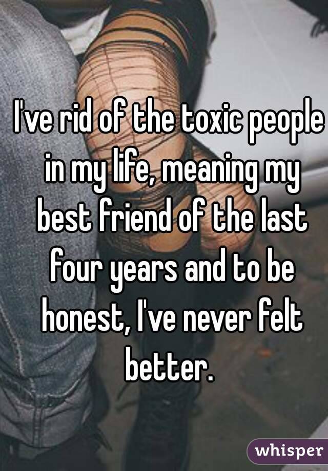 I've rid of the toxic people in my life, meaning my best friend of the last four years and to be honest, I've never felt better. 