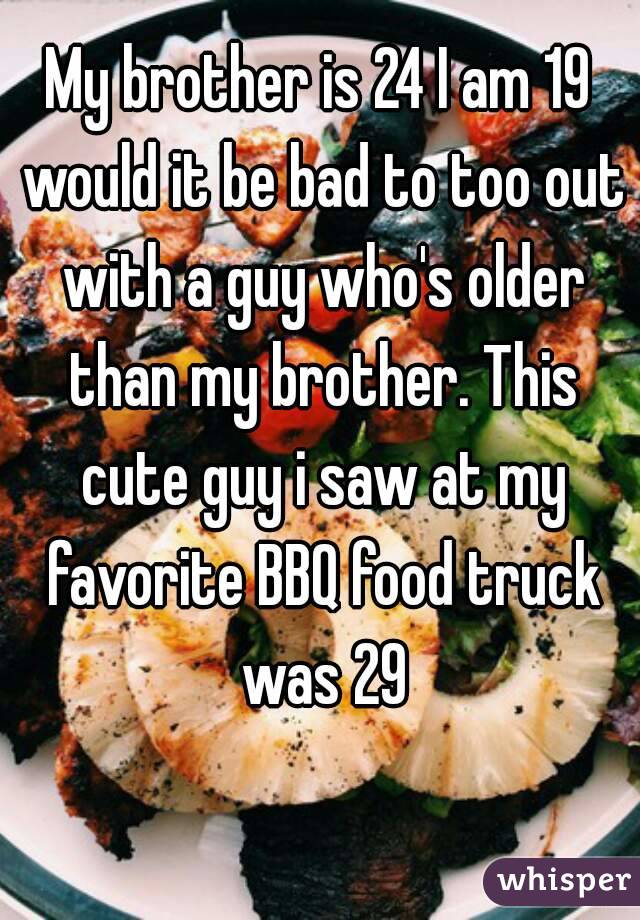 My brother is 24 I am 19 would it be bad to too out with a guy who's older than my brother. This cute guy i saw at my favorite BBQ food truck was 29