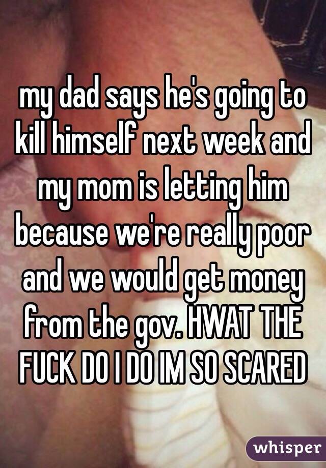 my dad says he's going to kill himself next week and my mom is letting him because we're really poor and we would get money from the gov. HWAT THE FUCK DO I DO IM SO SCARED 