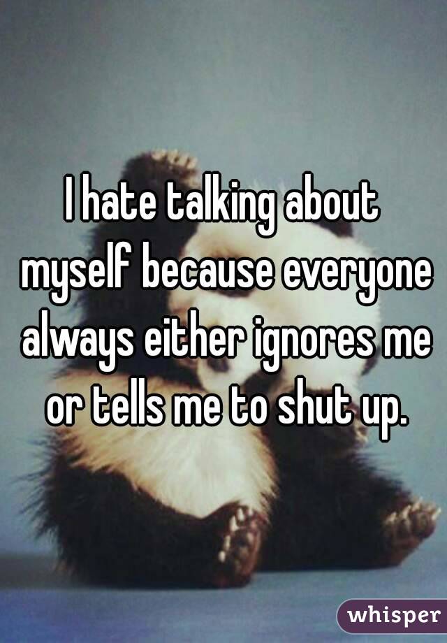 I hate talking about myself because everyone always either ignores me or tells me to shut up.