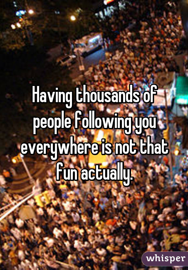 Having thousands of people following you everywhere is not that fun actually.