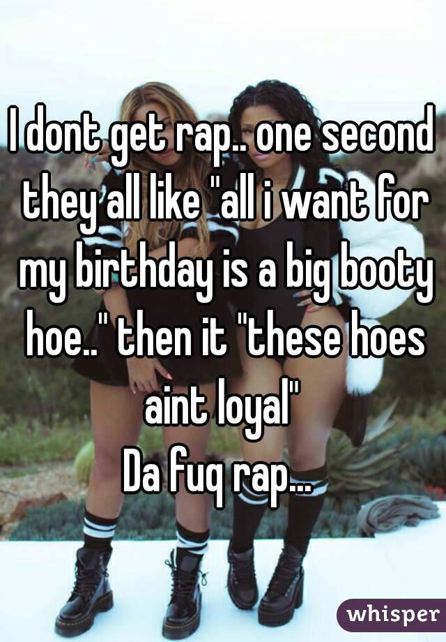 I dont get rap.. one second they all like "all i want for my birthday is a big booty hoe.." then it "these hoes aint loyal" 
Da fuq rap... 