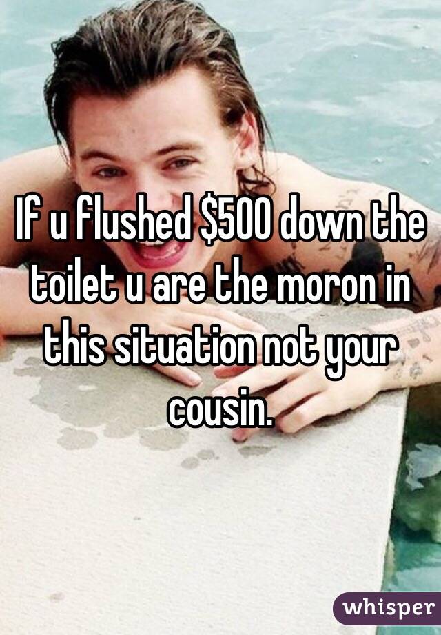 If u flushed $500 down the toilet u are the moron in this situation not your cousin. 