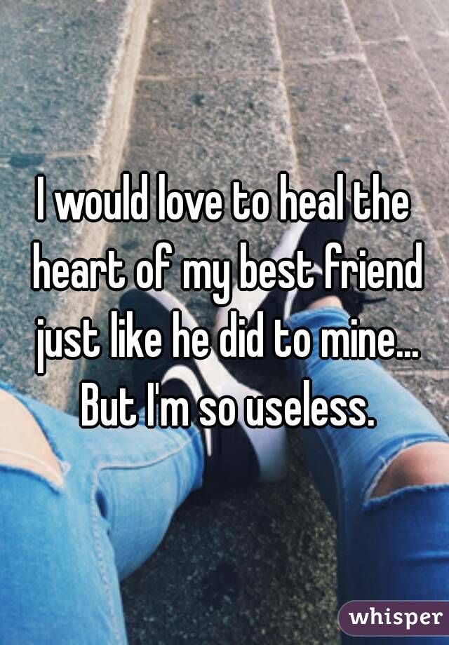 I would love to heal the heart of my best friend just like he did to mine... But I'm so useless.