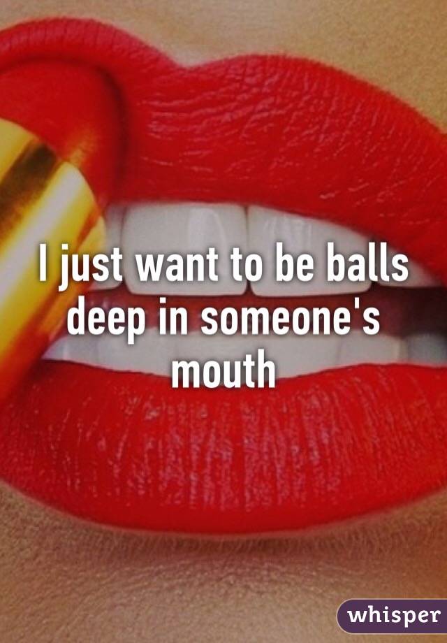 I just want to be balls deep in someone's mouth
