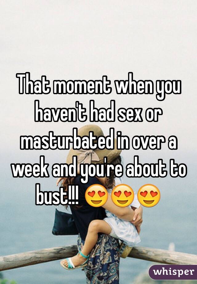 That moment when you haven't had sex or masturbated in over a week and you're about to bust!!! 😍😍😍