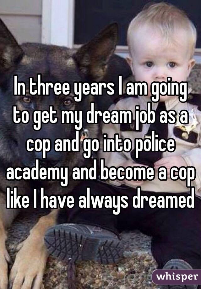 In three years I am going to get my dream job as a cop and go into police academy and become a cop like I have always dreamed 