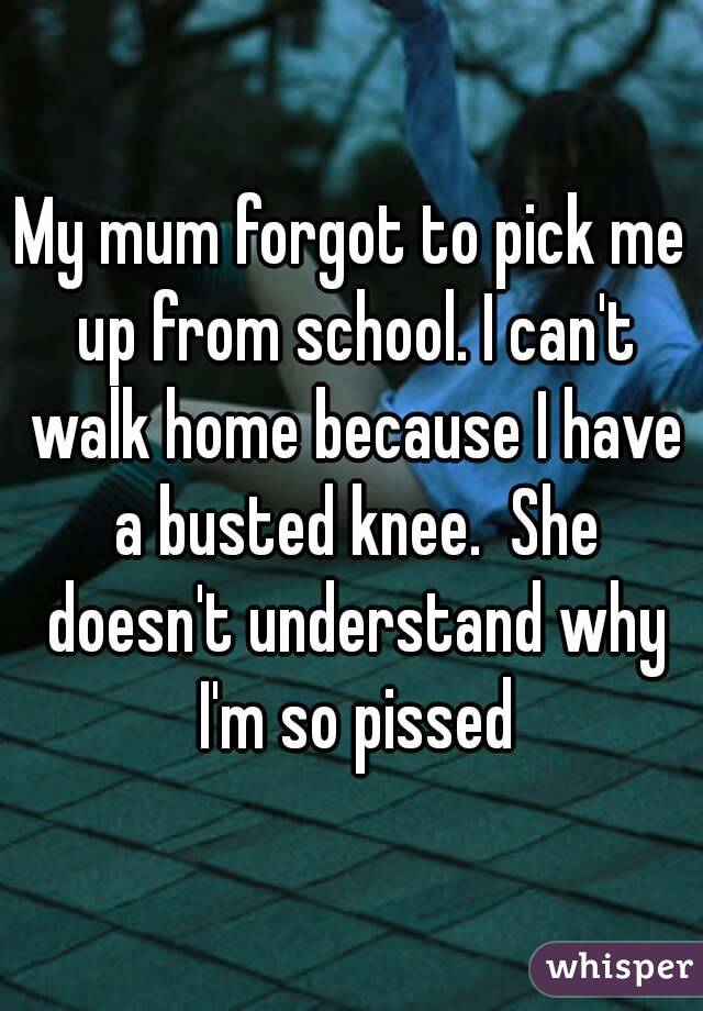 My mum forgot to pick me up from school. I can't walk home because I have a busted knee.  She doesn't understand why I'm so pissed