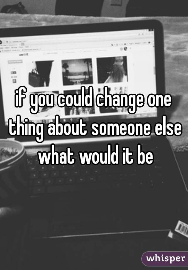 if you could change one thing about someone else what would it be
