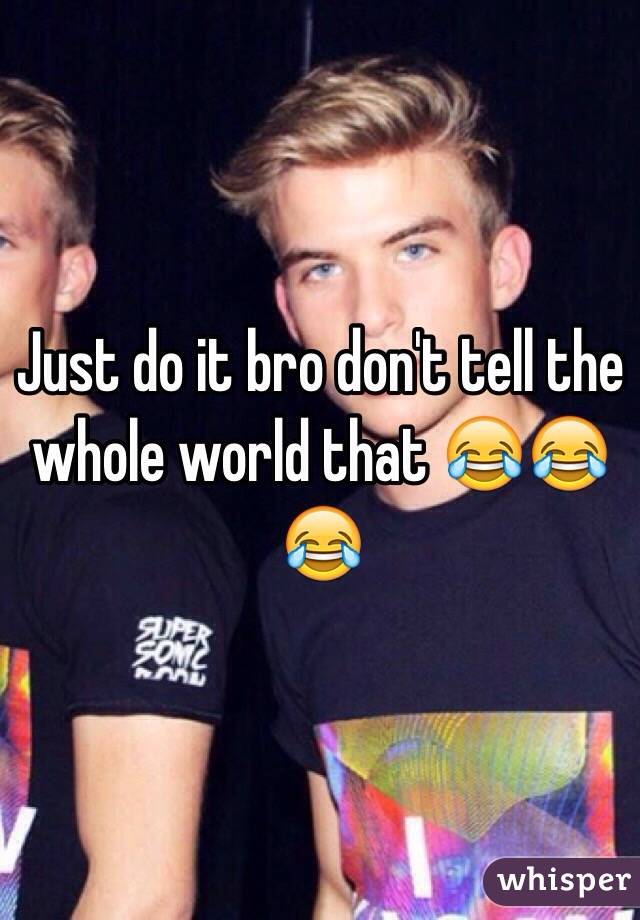 Just do it bro don't tell the whole world that 😂😂😂