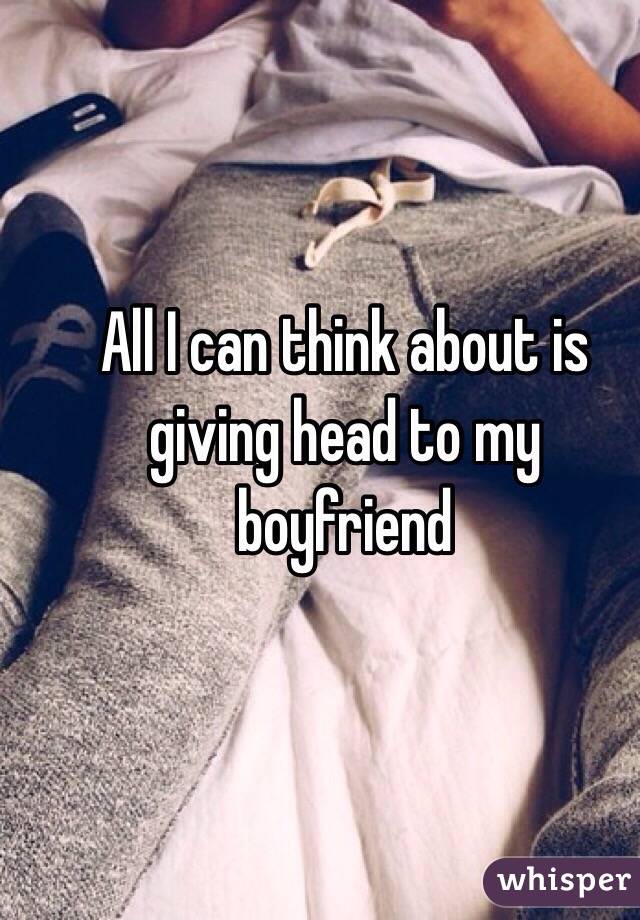 All I can think about is giving head to my boyfriend 