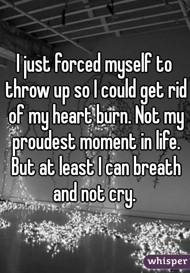 I just forced myself to throw up so I could get rid of my heart burn. Not my proudest moment in life. But at least I can breath and not cry. 