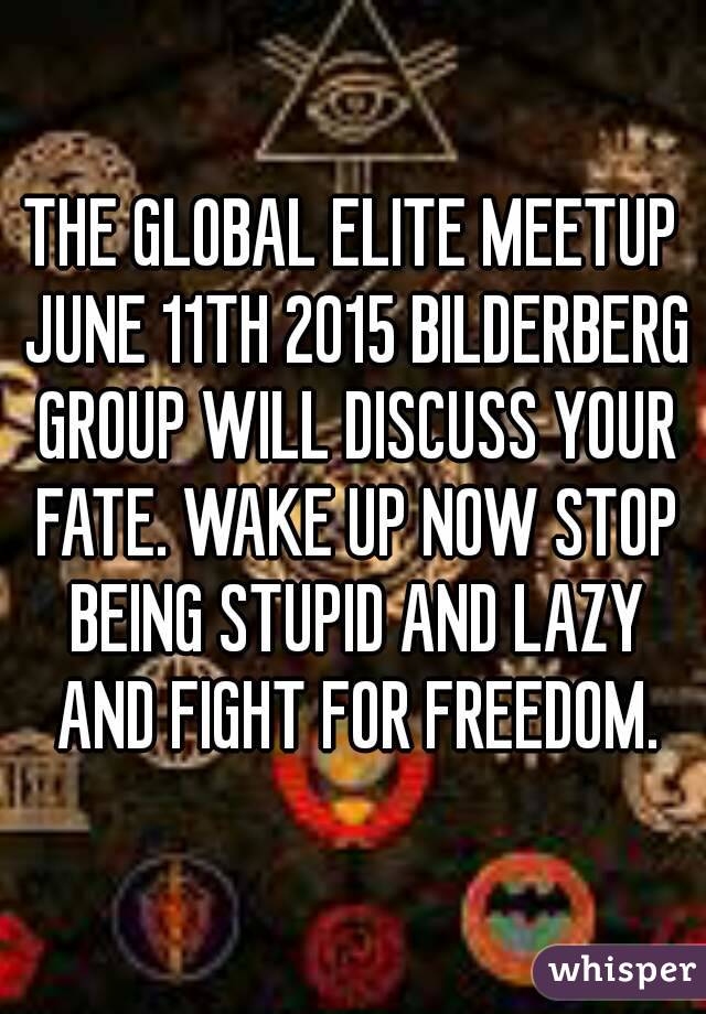 THE GLOBAL ELITE MEETUP JUNE 11TH 2015 BILDERBERG GROUP WILL DISCUSS YOUR FATE. WAKE UP NOW STOP BEING STUPID AND LAZY AND FIGHT FOR FREEDOM.