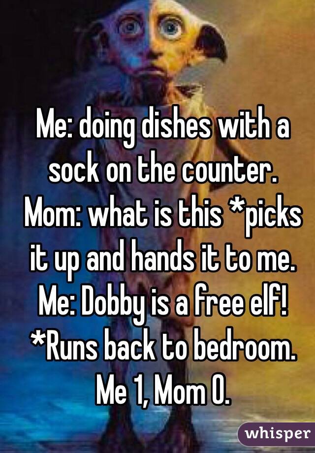 Me: doing dishes with a sock on the counter.
Mom: what is this *picks it up and hands it to me.
Me: Dobby is a free elf! *Runs back to bedroom. 
Me 1, Mom 0.