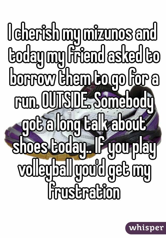 I cherish my mizunos and today my friend asked to borrow them to go for a run. OUTSIDE. Somebody got a long talk about shoes today.. If you play volleyball you'd get my frustration
