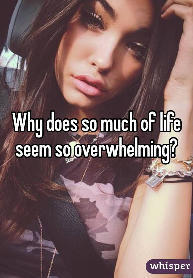 Why does so much of life seem so overwhelming?