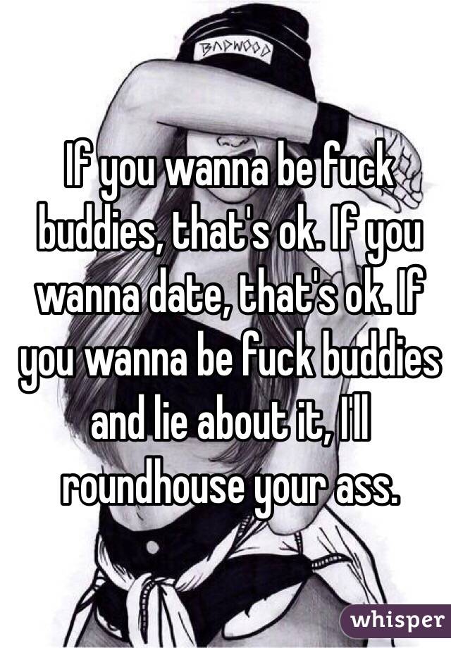 If you wanna be fuck buddies, that's ok. If you wanna date, that's ok. If you wanna be fuck buddies and lie about it, I'll roundhouse your ass. 