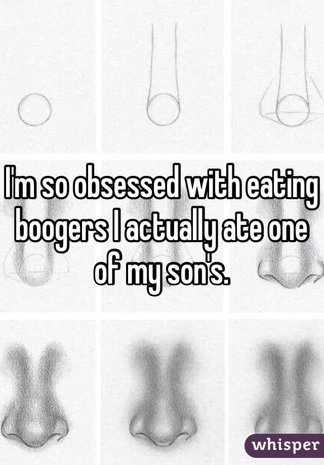 I'm so obsessed with eating boogers I actually ate one of my son's.