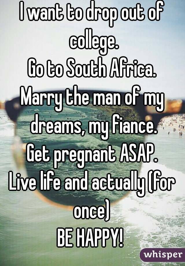 I want to drop out of college.
Go to South Africa.
Marry the man of my dreams, my fiance.
Get pregnant ASAP.
Live life and actually (for once) 
BE HAPPY! 