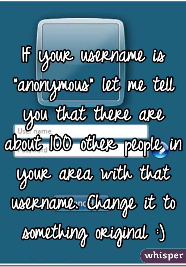 If your username is "anonymous" let me tell you that there are about 100 other people in your area with that username. Change it to something original :)