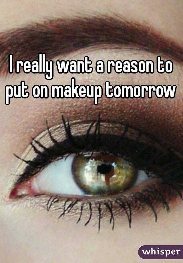 I really want a reason to put on makeup tomorrow 