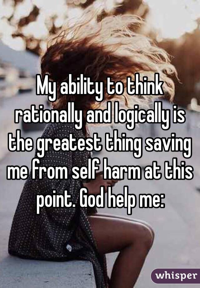 My ability to think rationally and logically is the greatest thing saving me from self harm at this point. God help me: 