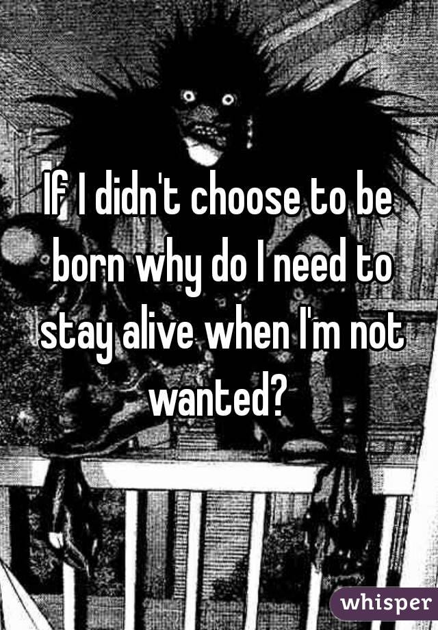 If I didn't choose to be born why do I need to stay alive when I'm not wanted? 